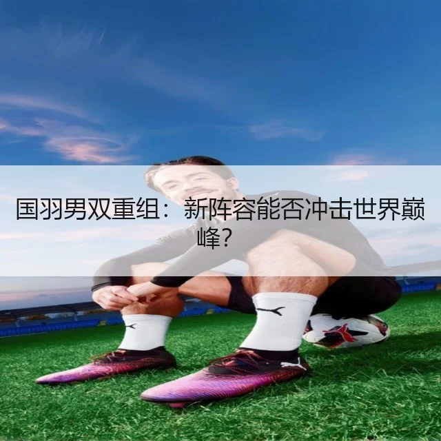 国羽男双重组：新阵容能否冲击世界巅峰？