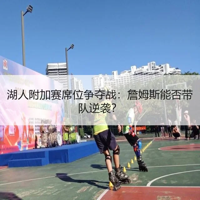 湖人附加赛席位争夺战：詹姆斯能否带队逆袭？