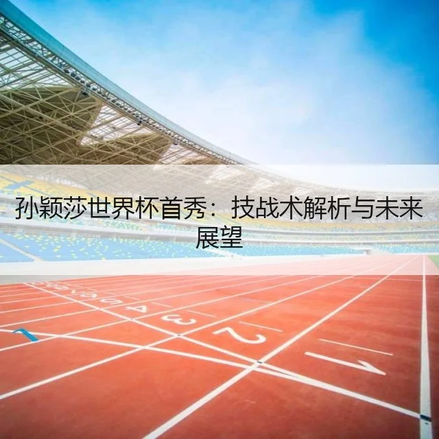孙颖莎世界杯首秀：技战术解析与未来展望